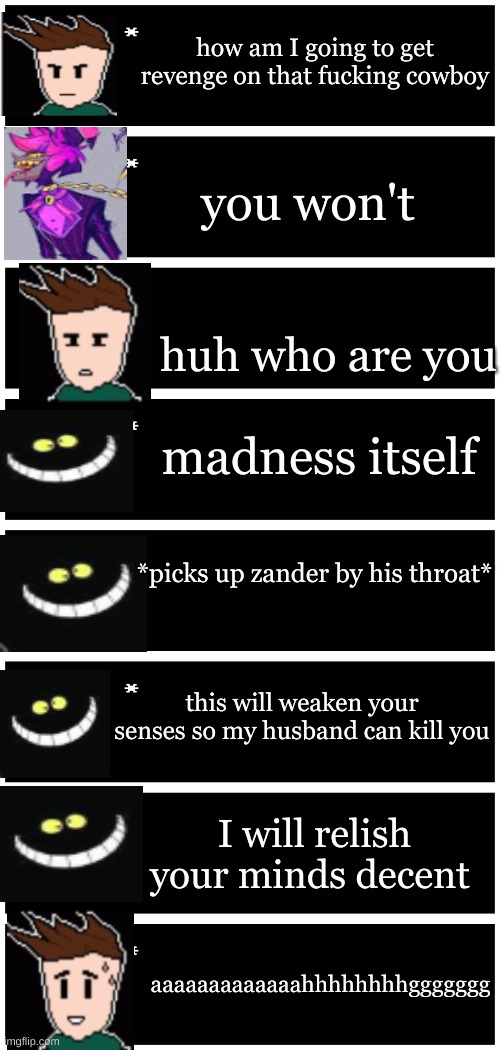 she has become op | how am I going to get revenge on that fucking cowboy; you won't; huh who are you; madness itself; *picks up zander by his throat*; this will weaken your senses so my husband can kill you; I will relish your minds decent; aaaaaaaaaaaaahhhhhhhhggggggg | image tagged in 4 undertale textboxes,dark virus,virus war | made w/ Imgflip meme maker
