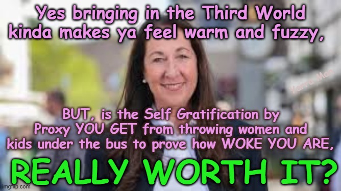 Yes it certainly proves ya WOKE by throwing women and kids under the bus, but IS IT REALLY WORTH IT? | Yes bringing in the Third World kinda makes ya feel warm and fuzzy, Yarra Man; BUT, is the Self Gratification by Proxy YOU GET from throwing women and kids under the bus to prove how WOKE YOU ARE, REALLY WORTH IT? | image tagged in self gratification by proxy virtue signaling,labor labour democrats,european islamic union,starmer von der leyen,open borders | made w/ Imgflip meme maker