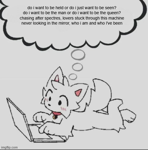 h | do i want to be held or do i just want to be seen?
do i want to be the man or do i want to be the queen?
chasing after spectres, lovers stuck through this machine
never looking in the mirror, who i am and who i've been | image tagged in huh guh hwuh | made w/ Imgflip meme maker