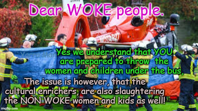 Dear Woke people, how about importing cultural enrichers that just slaughter those who invited them? | Dear WOKE people. Yes we understand that YOU are prepared to throw  the women and children under the bus, Yarra Man; The issue is however, that the cultural enrichers, are also slaughtering the NON WOKE women and kids as well! | image tagged in united islamic kingdom 2 tier kier stalin bin starmer,european islamic union ursula vidkun quisling,germany france belgium | made w/ Imgflip meme maker