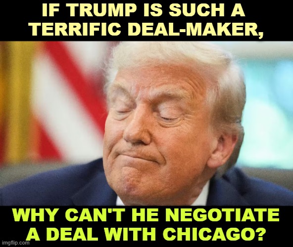 Faker, phony, braggart, liar, carnival barker, con man. | IF TRUMP IS SUCH A 
TERRIFIC DEAL-MAKER, WHY CAN'T HE NEGOTIATE A DEAL WITH CHICAGO? | image tagged in trump,chicago,rigged elections,voting,stop the steal | made w/ Imgflip meme maker
