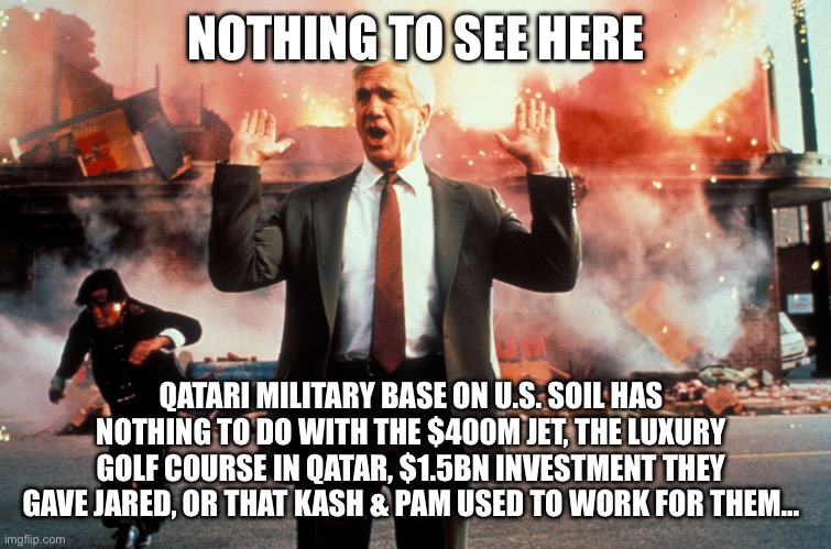 We’re fine! Nothing weird with Qatar | NOTHING TO SEE HERE; QATARI MILITARY BASE ON U.S. SOIL HAS NOTHING TO DO WITH THE $400M JET, THE LUXURY GOLF COURSE IN QATAR, $1.5BN INVESTMENT THEY GAVE JARED, OR THAT KASH & PAM USED TO WORK FOR THEM… | image tagged in nothing to see here,qatar,trump corruption,corruption,government corruption | made w/ Imgflip meme maker