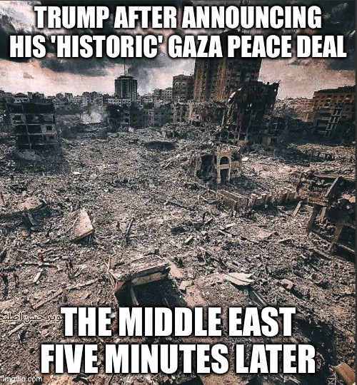 TRUMP AFTER ANNOUNCING HIS 'HISTORIC' GAZA PEACE DEAL | TRUMP AFTER ANNOUNCING HIS 'HISTORIC' GAZA PEACE DEAL; THE MIDDLE EAST FIVE MINUTES LATER | image tagged in gaza,donald trump,palestine,nobel prize,world peace,donald trump the clown | made w/ Imgflip meme maker