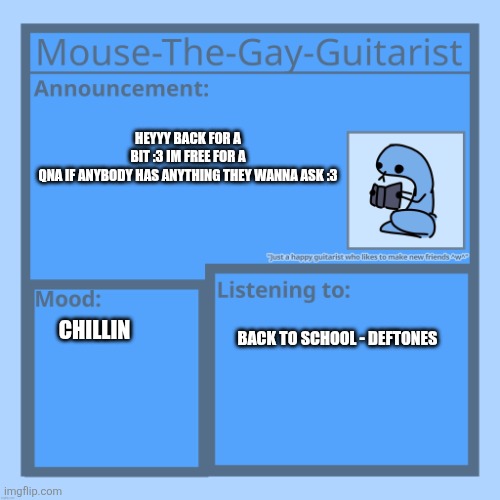 QnA with Mushroom? :0 | HEYYY BACK FOR A BIT :3 IM FREE FOR A QNA IF ANYBODY HAS ANYTHING THEY WANNA ASK :3; CHILLIN; BACK TO SCHOOL - DEFTONES | image tagged in mouse-the-gay-guitarist's temp | made w/ Imgflip meme maker