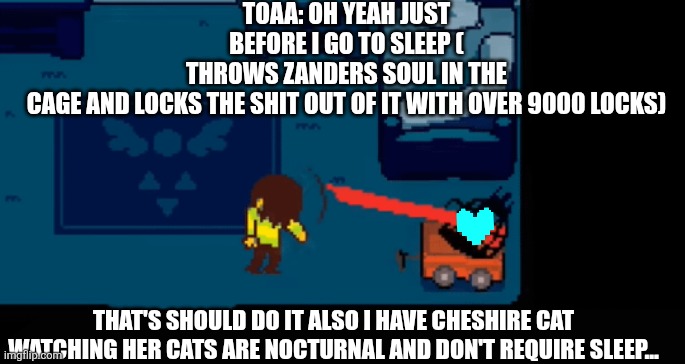 I meant to say watching over him cats are nocturnal and don't need sleep | TOAA: OH YEAH JUST BEFORE I GO TO SLEEP ( THROWS ZANDERS SOUL IN THE CAGE AND LOCKS THE SHIT OUT OF IT WITH OVER 9000 LOCKS); THAT'S SHOULD DO IT ALSO I HAVE CHESHIRE CAT WATCHING HER CATS ARE NOCTURNAL AND DON'T REQUIRE SLEEP... | made w/ Imgflip meme maker
