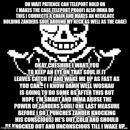 Making sure no bs happens when I wake up | OH WAIT PATIENCE CAN TELEPORT HOLD ON ( MAKES THE CAGE TELEPORT PROOF) ALSO IMMA DO THIS ( CONNECTS A CHAIN AND MAKES AN NECKLACE HOLDING ZANDERS SOUL AROUND MY NECK AS WELL AS THE CAGE); OKAY CHESHIRE I WANT YOU TO KEEP AN EYE ON THAT SOUL IF IT LEAVES CATCH IT AND WAKE ME UP AS FAST AS YOU CAN... ( I KNOW DAMN WELL WOSHAU IS GOING TO DO SOME BS AFTER THIS BUT NOPE  I'M SMART AND IMMA ABUSE THE POWER OF ZANDERS SOUL! ONE LAST MEASURE BEFORE I GO ( PUNCHES ZANDER KNOCKING HIS CONSCIOUS) HE'S OUT COLD AND SHOULD BE KNOCKED OUT AND UNCONSCIOUS TILL I WAKE UP... | image tagged in sans undertale | made w/ Imgflip meme maker