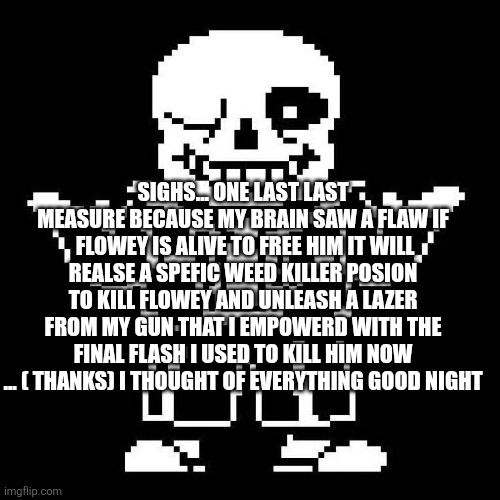 I fogor flowy might be alive lol | SIGHS... ONE LAST LAST MEASURE BECAUSE MY BRAIN SAW A FLAW IF  FLOWEY IS ALIVE TO FREE HIM IT WILL REALSE A SPEFIC WEED KILLER POSION TO KILL FLOWEY AND UNLEASH A LAZER FROM MY GUN THAT I EMPOWERD WITH THE FINAL FLASH I USED TO KILL HIM NOW ... ( THANKS) I THOUGHT OF EVERYTHING GOOD NIGHT | image tagged in sans undertale | made w/ Imgflip meme maker