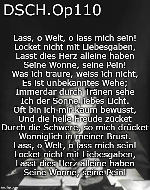 DSCH.Op110 temp | Lass, o Welt, o lass mich sein!
Locket nicht mit Liebesgaben,
Lasst dies Herz alleine haben
Seine Wonne, seine Pein!

Was ich traure, weiss ich nicht,
Es ist unbekanntes Wehe;
Immerdar durch Tränen sehe
Ich der Sonne liebes Licht.

Oft bin ich mir kaum bewusst,
Und die helle Freude zücket
Durch die Schwere, so mich drücket
Wonniglich in meiner Brust.

Lass, o Welt, o lass mich sein!
Locket nicht mit Liebesgaben,
Lasst dies Herz alleine haben
Seine Wonne, seine Pein! | image tagged in dsch op110 temp | made w/ Imgflip meme maker