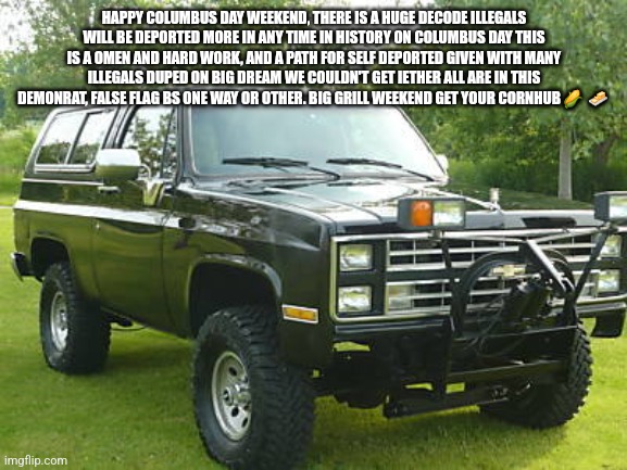 Columbus day omen, cornhubbin grilling time | HAPPY COLUMBUS DAY WEEKEND, THERE IS A HUGE DECODE ILLEGALS WILL BE DEPORTED MORE IN ANY TIME IN HISTORY ON COLUMBUS DAY THIS IS A OMEN AND HARD WORK, AND A PATH FOR SELF DEPORTED GIVEN WITH MANY ILLEGALS DUPED ON BIG DREAM WE COULDN'T GET IETHER ALL ARE IN THIS DEMONRAT, FALSE FLAG BS ONE WAY OR OTHER. BIG GRILL WEEKEND GET YOUR CORNHUB 🌽  🧈 | image tagged in grill | made w/ Imgflip meme maker