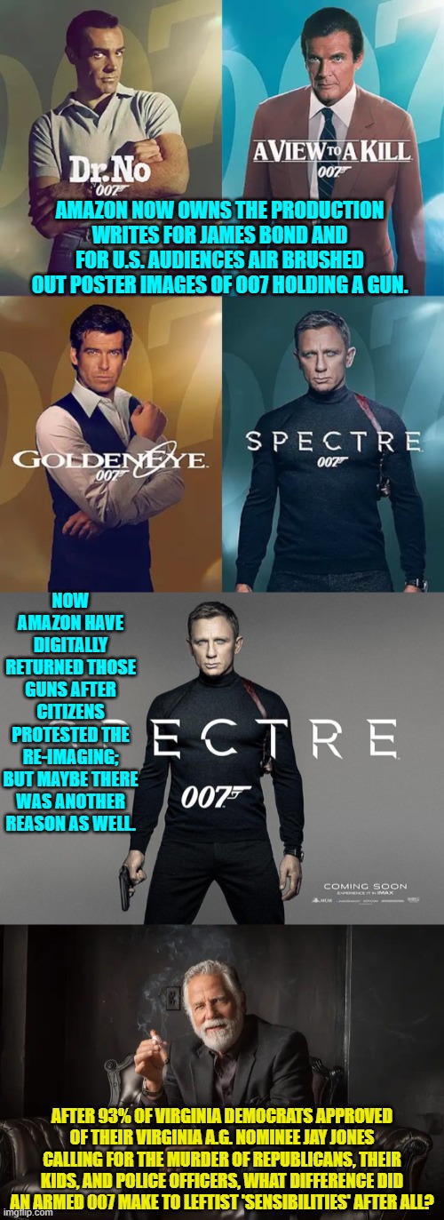 The REAL heart and soul of leftists are now on full display in this nation. | AMAZON NOW OWNS THE PRODUCTION WRITES FOR JAMES BOND AND FOR U.S. AUDIENCES AIR BRUSHED OUT POSTER IMAGES OF OO7 HOLDING A GUN. NOW AMAZON HAVE DIGITALLY RETURNED THOSE GUNS AFTER CITIZENS PROTESTED THE RE-IMAGING; BUT MAYBE THERE WAS ANOTHER REASON AS WELL. AFTER 93% OF VIRGINIA DEMOCRATS APPROVED OF THEIR VIRGINIA A.G. NOMINEE JAY JONES CALLING FOR THE MURDER OF REPUBLICANS, THEIR KIDS, AND POLICE OFFICERS, WHAT DIFFERENCE DID AN ARMED 007 MAKE TO LEFTIST 'SENSIBILITIES' AFTER ALL? | image tagged in yep | made w/ Imgflip meme maker