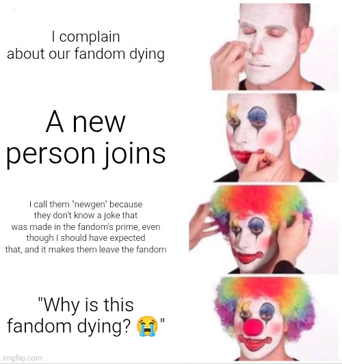 Tell me a fandom like this | I complain about our fandom dying; A new person joins; I call them "newgen" because they don't know a joke that was made in the fandom's prime, even though I should have expected that, and it makes them leave the fandom; "Why is this fandom dying? 😭" | image tagged in memes,clown applying makeup,fandoms,newgen | made w/ Imgflip meme maker