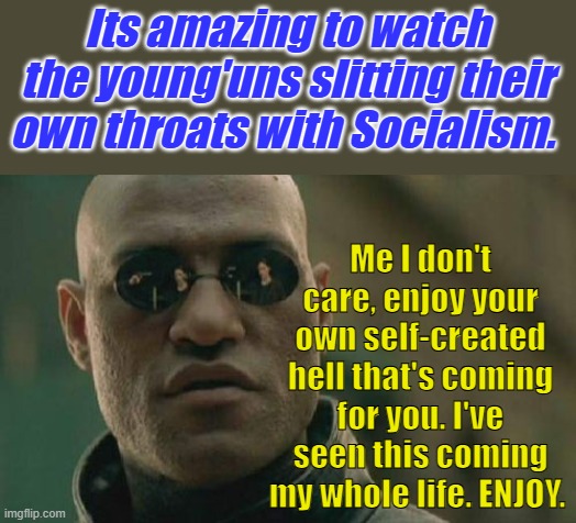 Tribulation is on its way. tribulationnoundistress or suffering resulting from oppression or persecution. | Its amazing to watch the young'uns slitting their own throats with Socialism. Me I don't care, enjoy your own self-created hell that's coming for you. I've seen this coming my whole life. ENJOY. | image tagged in memes,matrix morpheus | made w/ Imgflip meme maker
