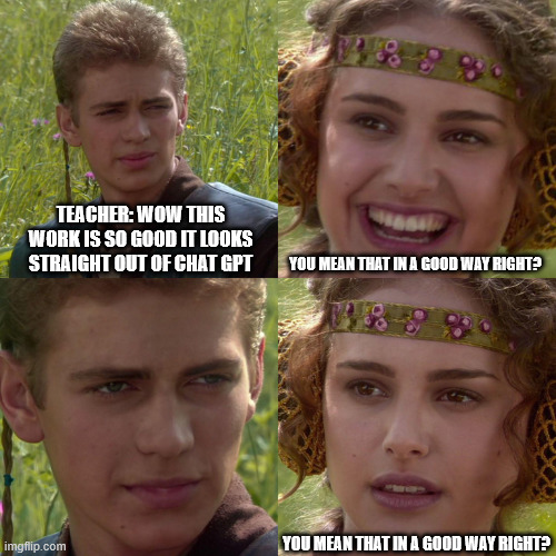 i had a teacher who'd refer to 'chat gpt' as 'chat g-t-p' | TEACHER: WOW THIS WORK IS SO GOOD IT LOOKS STRAIGHT OUT OF CHAT GPT; YOU MEAN THAT IN A GOOD WAY RIGHT? YOU MEAN THAT IN A GOOD WAY RIGHT? | image tagged in anakin padme 4 panel | made w/ Imgflip meme maker