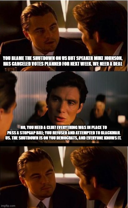 The democrat war on America continues | YOU BLAME THE SHUTDOWN ON US BUT SPEAKER MIKE JOHNSON, HAS CANCELED VOTES PLANNED FOR NEXT WEEK. WE NEED A DEAL; NO, YOU NEED A CLUE! EVERYTHING WAS IN PLACE TO PASS A STOPGAP BILL; YOU REFUSED AND ATTEMPTED TO BLACKMAIL US. THE SHUTDOWN IS ON YOU DEMOCRATS, AND EVERYONE KNOWS IT. | image tagged in memes,inception,democrat war on america,government shutdown,know them,government corruption | made w/ Imgflip meme maker