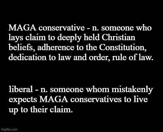 MAGA likes to play Humpty-Dumpty with words to put themselves on the high ground. Sooo yeah... sauce for the goose, byotches. | MAGA conservative - n. someone who
lays claim to deeply held Christian
beliefs, adherence to the Constitution,
dedication to law and order, rule of law. liberal - n. someone whom mistakenly
expects MAGA conservatives to live
up to their claim. | image tagged in maga phonies,liars,fake people,law and order,the constitution,declaration of independence | made w/ Imgflip meme maker