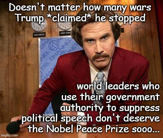 "No-one to blame but himself." *OR* "Given the way everyone feels about upvote beggars..." *OR* "Nobel Prize = ultimate upvote" | Doesn't matter how many wars
Trump *claimed* he stopped; world leaders who
use their government
authority to suppress
political speech don't deserve
the Nobel Peace Prize sooo... | image tagged in no nobel prize for you,trump unfit unqualified dangerous,upvote begging,crybaby | made w/ Imgflip meme maker