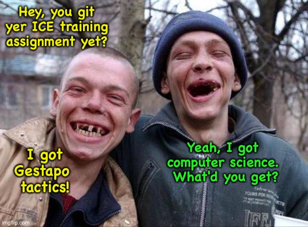 Raw ICE recruits | Hey, you git yer ICE training assignment yet? Yeah, I got computer science.  What'd you get? I got Gestapo 
tactics! | image tagged in no teeth | made w/ Imgflip meme maker