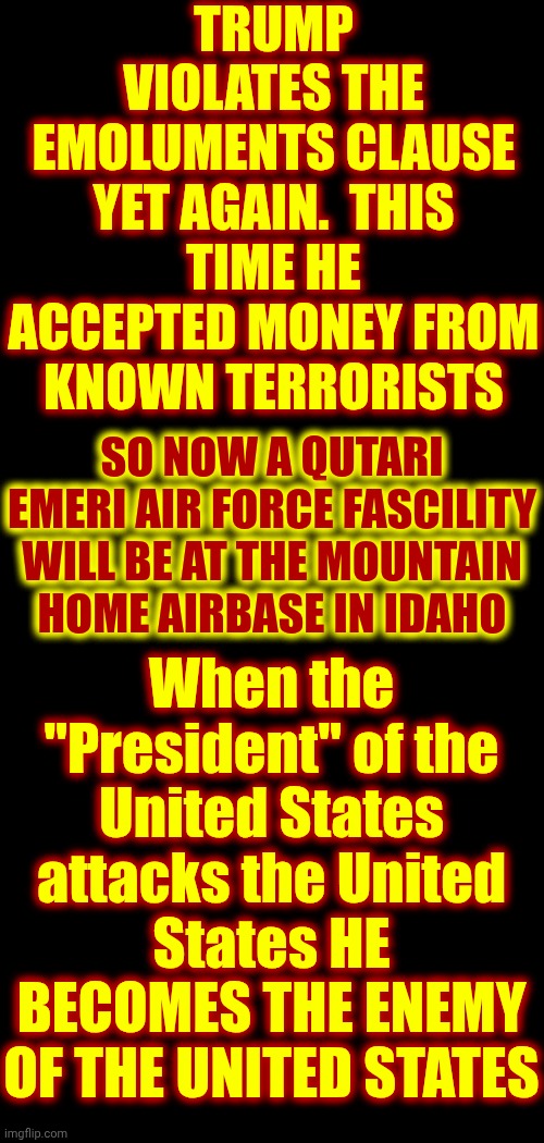 When the "President" of the United States attacks the United States HE BECOMES THE ENEMY OF THE UNITED STATES | TRUMP VIOLATES THE EMOLUMENTS CLAUSE YET AGAIN.  THIS TIME HE ACCEPTED MONEY FROM KNOWN TERRORISTS; SO NOW A QUTARI EMERI AIR FORCE FASCILITY WILL BE AT THE MOUNTAIN HOME AIRBASE IN IDAHO; When the "President" of the United States attacks the United States HE BECOMES THE ENEMY OF THE UNITED STATES | image tagged in memes,maga,nazis,lock trump up,trump is an enemy of the united states,lock him up | made w/ Imgflip meme maker