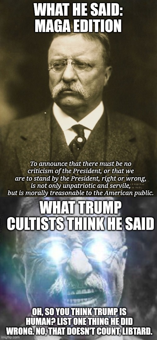 You can't heckin criticize Obama! He's only half white! | WHAT HE SAID: MAGA EDITION; To announce that there must be no criticism of the President, or that we are to stand by the President, right or wrong, is not only unpatriotic and servile, but is morally treasonable to the American public. WHAT TRUMP CULTISTS THINK HE SAID; OH, SO YOU THINK TRUMP IS HUMAN? LIST ONE THING HE DID WRONG. NO, THAT DOESN'T COUNT, LIBTARD. | image tagged in teddy roosevelt,teddy roosevelt glowing eyes,maga,pressing both buttons | made w/ Imgflip meme maker