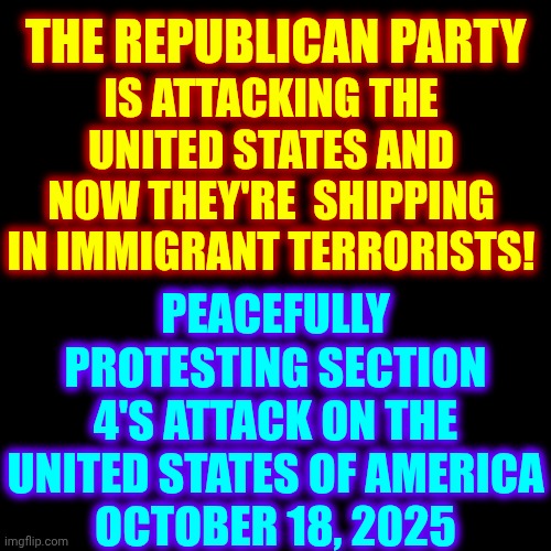 Protests Will Be EVERYWHERE!  Trump Won't Live Forever But Congress & The Constitution Will Live On.  Protest on 10/18/25 | IS ATTACKING THE UNITED STATES AND NOW THEY'RE  SHIPPING IN IMMIGRANT TERRORISTS! THE REPUBLICAN PARTY; PEACEFULLY PROTESTING SECTION 4'S ATTACK ON THE UNITED STATES OF AMERICA
OCTOBER 18, 2025 | image tagged in memes,blank transparent square,peaceful protest,protest,lock trump up,lock him up | made w/ Imgflip meme maker