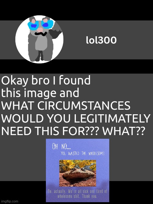 lol300 announcement template but straight to the point | Okay bro I found this image and WHAT CIRCUMSTANCES WOULD YOU LEGITIMATELY NEED THIS FOR??? WHAT?? | image tagged in lol300 announcement template but straight to the point | made w/ Imgflip meme maker