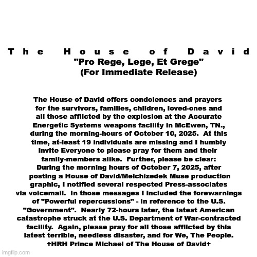 The House of David - Official Statement (Oct. 11, 2025 - Year of His Victory) | T   h   e       H   o   u   s   e       o   f       D   a   v   i   d
       "Pro Rege, Lege, Et Grege"
       (For Immediate Release); The House of David offers condolences and prayers 
for the survivors, families, children, loved-ones and
all those afflicted by the explosion at the Accurate
Energetic Systems weapons facility in McEwen, TN.,
during the morning-hours of October 10, 2025.  At this
time, at-least 19 individuals are missing and I humbly
invite Everyone to please pray for them and their 
family-members alike.  Further, please be clear:
During the morning hours of October 7, 2025, after
 posting a House of David/Melchizedek Muse production
graphic, I notified several respected Press-associates
via voicemail.  In those messages I included the forewarnings
of "Powerful repercussions" - in reference to the U.S.
"Government".  Nearly 72-hours later, the latest American
catastrophe struck at the U.S. Department of War-contracted
facility.  Again, please pray for all those afflicted by this
latest terrible, needless disaster, and for We, The People.
+HRH Prince Michael of The House of David+ | image tagged in prince | made w/ Imgflip meme maker