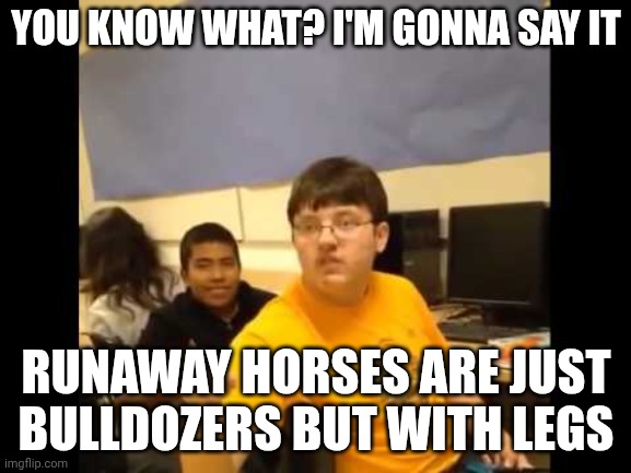 Think about it | YOU KNOW WHAT? I'M GONNA SAY IT; RUNAWAY HORSES ARE JUST BULLDOZERS BUT WITH LEGS | image tagged in you know what i'm about to say it,horse,memes,funny | made w/ Imgflip meme maker