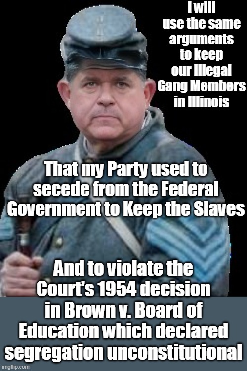 For a Northern State Pritzker sure likes Old Southern Ways | I will use the same arguments to keep our Illegal Gang Members in Illinois; That my Party used to secede from the Federal Government to Keep the Slaves; And to violate the Court's 1954 decision in Brown v. Board of Education which declared segregation unconstitutional | image tagged in pritzker confederate soldier meme | made w/ Imgflip meme maker