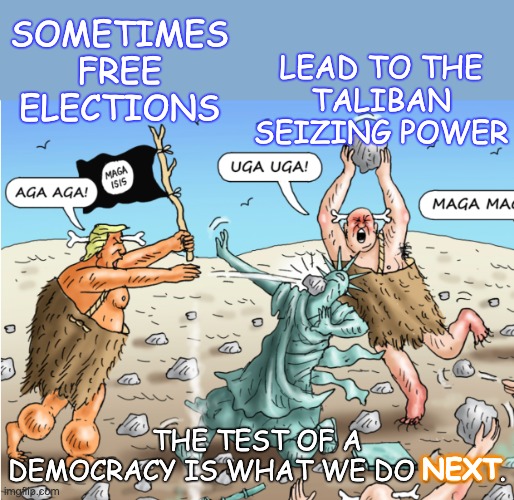 Democracy isn't a perfect system; it's just the best one we have yet | SOMETIMES FREE ELECTIONS; LEAD TO THE
TALIBAN SEIZING POWER; THE TEST OF A DEMOCRACY IS WHAT WE DO NEXT. NEXT | image tagged in democracy,elections,maga,idiocracy,education,hope | made w/ Imgflip meme maker