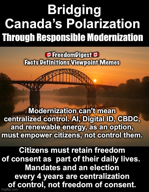 Democracy Not Technocracy | Bridging Canada’s Polarization; Through Responsible Modernization; 🇨🇦FreedomDigest🇨🇦
Facts Definitions Viewpoint Memes; Modernization can't mean centralized control. AI, Digital ID, CBDC, and renewable energy, as an option, must empower citizens, not control them. Citizens must retain freedom of consent as  part of their daily lives. 
Mandates and an election every 4 years are centralization of control, not freedom of consent. | made w/ Imgflip meme maker