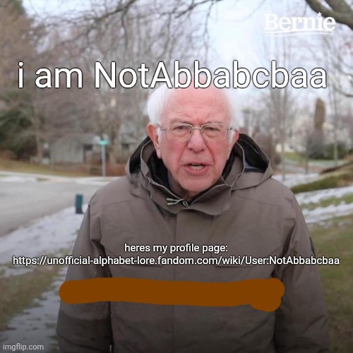 https://unofficial-alphabet-lore.fandom.com/wiki/User:NotAbbabcbaa make sure to message wall me if you have a fandom account | i am NotAbbabcbaa; heres my profile page:
https://unofficial-alphabet-lore.fandom.com/wiki/User:NotAbbabcbaa | image tagged in bernie i am once again asking for your support | made w/ Imgflip meme maker