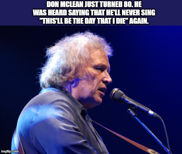 Don McLean turned 80. He says he'll never sing "This'll be the day that I die" again. | DON MCLEAN JUST TURNED 80. HE WAS HEARD SAYING THAT HE'LL NEVER SING "THIS'LL BE THE DAY THAT I DIE" AGAIN. | image tagged in funny,musician,die,birthday,humor,song | made w/ Imgflip meme maker