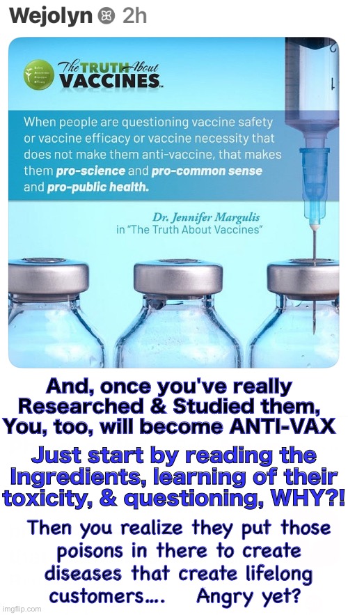 They don’t deserve the benefit of the doubt.  They are nefarious. | And, once you've really
Researched & Studied them,
You, too, will become ANTI-VAX; Just start by reading the
Ingredients, learning of their toxicity, & questioning, WHY?! Then you realize they put those
poisons in there to create
diseases that create lifelong
customers….    Angry yet? | image tagged in memes,all vaccines are poison,the industry purposely wants to harm you,especially harm children,for money | made w/ Imgflip meme maker