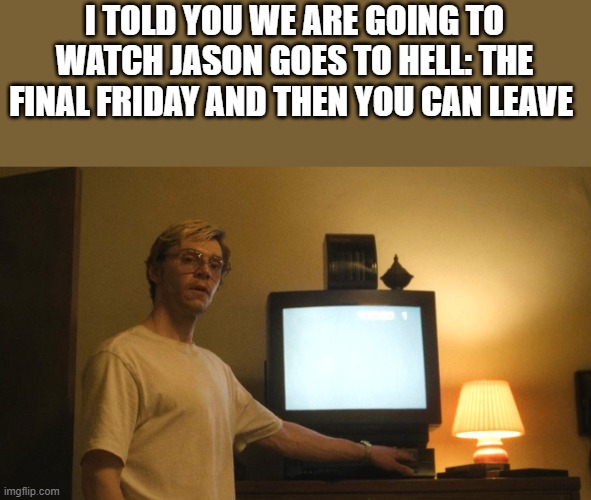 We Are Going To Watch Jason Goes To Hell: The Final Friday And Then You Can Leave | I TOLD YOU WE ARE GOING TO WATCH JASON GOES TO HELL: THE FINAL FRIDAY AND THEN YOU CAN LEAVE | image tagged in jason goes to hell the final friday,dahmer,evan peters,friday the 13th,funny,memes | made w/ Imgflip meme maker