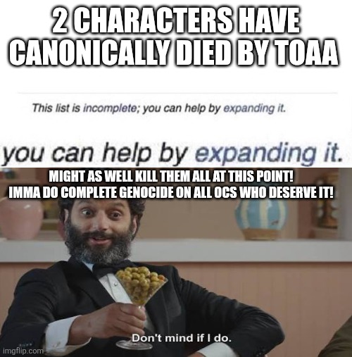 expand | 2 CHARACTERS HAVE CANONICALLY DIED BY TOAA; MIGHT AS WELL KILL THEM ALL AT THIS POINT! IMMA DO COMPLETE GENOCIDE ON ALL OCS WHO DESERVE IT! | image tagged in expand | made w/ Imgflip meme maker