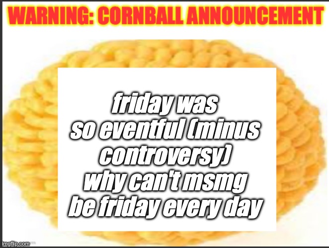 cornball announcement | friday was so eventful (minus controversy) why can't msmg be friday every day | image tagged in cornball announcement | made w/ Imgflip meme maker