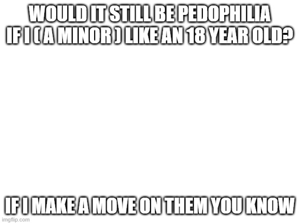 i rlly like her but im less than 16 and i dont want her to be called a pedo | WOULD IT STILL BE PEDOPHILIA IF I ( A MINOR ) LIKE AN 18 YEAR OLD? IF I MAKE A MOVE ON THEM YOU KNOW | made w/ Imgflip meme maker