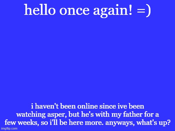 it's been a while. | hello once again! =); i haven't been online since ive been watching asper, but he's with my father for a few weeks, so i'll be here more. anyways, what's up? | made w/ Imgflip meme maker