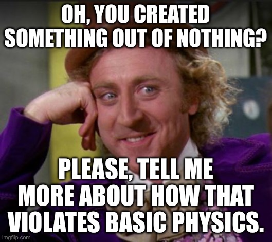 OH, YOU CREATED SOMETHING OUT OF NOTHING? | OH, YOU CREATED SOMETHING OUT OF NOTHING? PLEASE, TELL ME MORE ABOUT HOW THAT VIOLATES BASIC PHYSICS. | image tagged in condescending wonka,universe,god,anti-religion,religion,physics | made w/ Imgflip meme maker