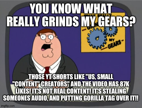 Small "content" ""creators"" be like: | YOU KNOW WHAT REALLY GRINDS MY GEARS? THOSE YT SHORTS LIKE "US, SMALL "CONTENT" CREATORS" AND THE VIDEO HAS 87K LIKES! IT'S NOT REAL CONTENT! IT'S STEALING SOMEONES AUDIO, AND PUTTING GORILLA TAG OVER IT!! | image tagged in memes,peter griffin news | made w/ Imgflip meme maker