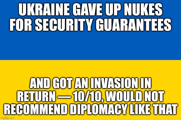 UKRAINE GAVE UP NUKES FOR SECURITY GUARANTEES; AND GOT AN INVASION IN RETURN | UKRAINE GAVE UP NUKES FOR SECURITY GUARANTEES; AND GOT AN INVASION IN RETURN — 10/10, WOULD NOT RECOMMEND DIPLOMACY LIKE THAT | image tagged in ukraine flag,nukes,ukraine,russo-ukrainian war,national security,slavic lives matter | made w/ Imgflip meme maker