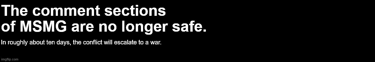 The comment sections of MSMG are no longer safe. In roughly about ten days, the conflict will escalate to a war. | made w/ Imgflip meme maker