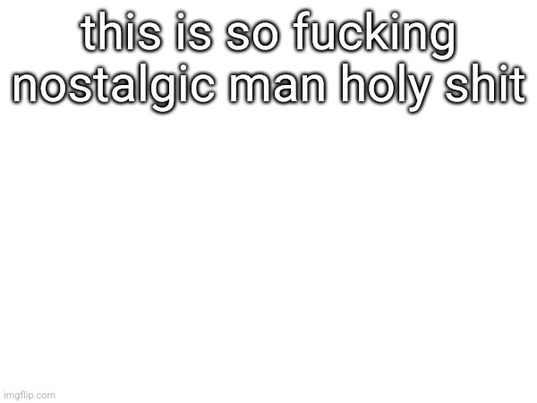 talk about a blast from the past | this is so fucking nostalgic man holy shit | made w/ Imgflip meme maker