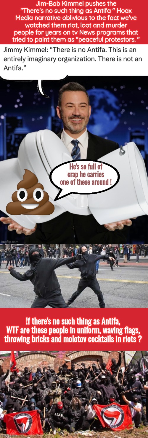 Jimmy Kimmel is full of shit | Jim-Bob Kimmel pushes the "There's no such thing as Antifa " Hoax Media narrative oblivious to the fact we've watched them riot, loot and murder people for years on tv News programs that tried to paint them as "peaceful protestors. "; He's so full of crap he carries one of these around ! !f there's no such thing as Antifa, WTF are these people in uniform, waving flags, throwing bricks and molotov cocktails in riots ? | image tagged in memes,keep calm and carry on red,jimmy kimmel toilet,antifa assholes,antifa flag bois | made w/ Imgflip meme maker