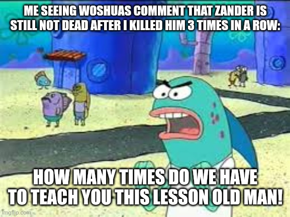 JUST STAY DEAS ALREADY! WELL I'M GOING TO KILL YOU OVER AND OVER AND OVER AGAIN IN HELL! | ME SEEING WOSHUAS COMMENT THAT ZANDER IS STILL NOT DEAD AFTER I KILLED HIM 3 TIMES IN A ROW:; HOW MANY TIMES DO WE HAVE TO TEACH YOU THIS LESSON OLD MAN! | image tagged in how many time do i have to teach you this lesson old man,dark virus,virus war | made w/ Imgflip meme maker