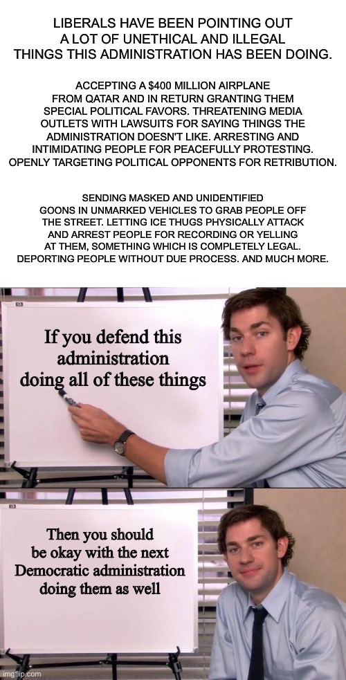 LIBERALS HAVE BEEN POINTING OUT A LOT OF UNETHICAL AND ILLEGAL THINGS THIS ADMINISTRATION HAS BEEN DOING. ACCEPTING A $400 MILLION AIRPLANE FROM QATAR AND IN RETURN GRANTING THEM SPECIAL POLITICAL FAVORS. THREATENING MEDIA OUTLETS WITH LAWSUITS FOR SAYING THINGS THE ADMINISTRATION DOESN'T LIKE. ARRESTING AND INTIMIDATING PEOPLE FOR PEACEFULLY PROTESTING. OPENLY TARGETING POLITICAL OPPONENTS FOR RETRIBUTION. SENDING MASKED AND UNIDENTIFIED GOONS IN UNMARKED VEHICLES TO GRAB PEOPLE OFF THE STREET. LETTING ICE THUGS PHYSICALLY ATTACK AND ARREST PEOPLE FOR RECORDING OR YELLING AT THEM, SOMETHING WHICH IS COMPLETELY LEGAL. DEPORTING PEOPLE WITHOUT DUE PROCESS. AND MUCH MORE. If you defend this administration doing all of these things; Then you should be okay with the next Democratic administration doing them as well | image tagged in blank white template,jim halpert explains | made w/ Imgflip meme maker