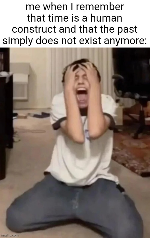:( | me when I remember that time is a human construct and that the past simply does not exist anymore: | image tagged in mental breakdown | made w/ Imgflip meme maker