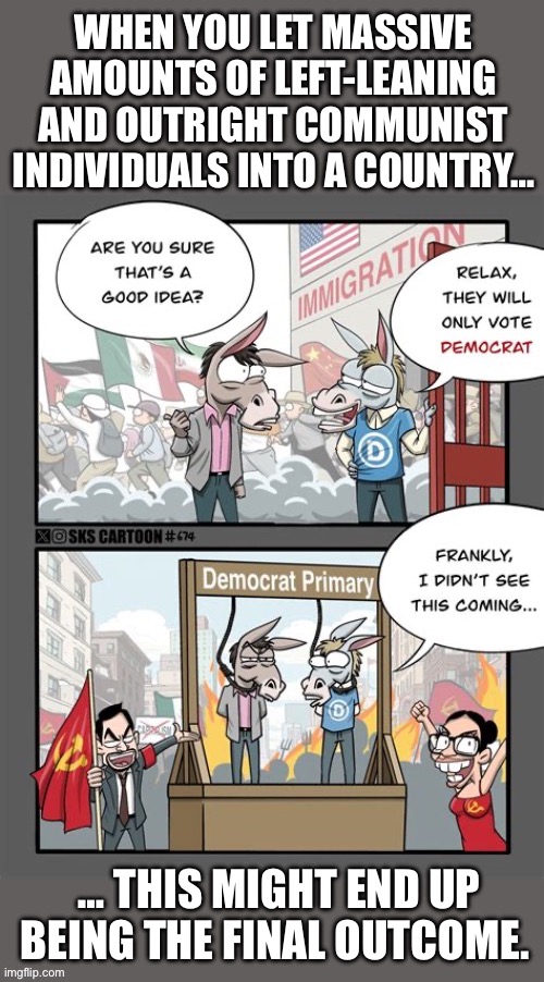 We’ve been witnessing the results of this for a while now… | WHEN YOU LET MASSIVE AMOUNTS OF LEFT-LEANING AND OUTRIGHT COMMUNIST INDIVIDUALS INTO A COUNTRY…; … THIS MIGHT END UP BEING THE FINAL OUTCOME. | image tagged in political meme,illegal invaders,mass invasion,democrats,communists,useful idiots | made w/ Imgflip meme maker