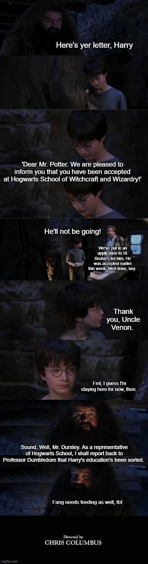 What if... Harry went to a muggle school? | Here's yer letter, Harry; 'Dear Mr. Potter. We are pleased to inform you that you have been accepted at Hogwarts School of Witchcraft and Wizardry!'; He'll not be going! We've put in an application to St. Brutus's for him. He was accepted earlier this week. Well done, boy. Thank you, Uncle Venon. Fml, I guess I'm staying here for now, then. Sound. Well, Mr. Dursley. As a representative of Hogwarts School, I shall report back to Professor Dumbledore that Harry's education's been sorted. Fang needs feeding as well, tbf. | image tagged in harry potter,harry potter crazy,harry potter ok,hagrid,hogwarts,harry potter meme | made w/ Imgflip meme maker