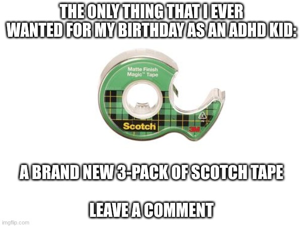 How many do you use up in per-week? you cannot lie having these was basically the same as going to an amusement park | THE ONLY THING THAT I EVER WANTED FOR MY BIRTHDAY AS AN ADHD KID:; A BRAND NEW 3-PACK OF SCOTCH TAPE
 
LEAVE A COMMENT | image tagged in scotchtape,tape,adhd | made w/ Imgflip meme maker